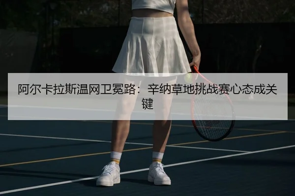 阿尔卡拉斯温网卫冕路：辛纳草地挑战赛心态成关键