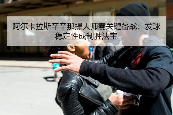 阿尔卡拉斯辛辛那提大师赛关键备战：发球稳定性成制胜法宝
